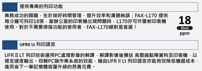 提供專業的列印功能業務成功的關鍵在於做好時間管理、提升效率和溝通無誤;FAX-L170 提供每分鐘可列印18張當辦公室的印表機出現問題時,L170亦可作雷射印表機使用。對於不需要掃描功能的使用者,FAX-L170絕對是首選!18Blackppm Lt 列印語言UFR LT 列印技術運用PC處理影像的解譯,解譯影像後傳送 高壓縮點陣資料至印表機,以穩定速度輸出。仰賴PC端作業系統的效能,藉由UFR II Lt 列印語言亦能有效降低機器成本,進而省下一筆記憶體容量升級的昂貴花費。