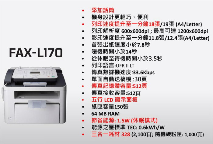 FAX-L170添加話筒機身設計更輕巧、便利列印速度提升至一分鐘18張/19張(A4/Letter)列印解析度 600x600dpi;最高可達 1200x600dpi影印速度提升至一分鐘118張/12.4張(A4/Letter)首張出紙速度小於7.8秒暖機時間小於14秒從休眠至待機時間小於3.5秒列印語言:UFR II LT傳真數據機速度:33.6Kbps.單面自動送稿機:30頁傳真記憶體容量:512頁傳真接收容量:512頁五行 LCD 顯示面板紙匣容量150張64 MB RAM節省能源: 1.5 (休眠模式)能源之星標準 TEC:/W三合一耗材 328(2,100頁;隨機碳粉匣:1,000頁)