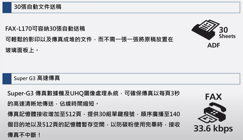 30張自動文件送稿FAX-L170可容納30張自動送稿可輕鬆的影印以及傳真成堆的文件而不需一張一張將原稿放置在玻璃面板上。Super G3 高速傳真Super-G3 傳真數據機及UHQ圖像處理系統可確保傳真以每頁3秒的高速清晰地傳送,佔線時間縮短。傳真記憶體接收增加至512頁,提供30組單鍵撥號,順序廣播至140個目的地以及512頁的記憶體暫存空間,以防碳粉使用完畢時,接收傳真不中斷!ADF30SheetsFAX33.6 kbps